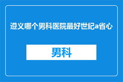 遵义哪个男科医院最好世纪a省心(遵义市哪家男科医院最值得信赖？世纪A省心服务是否值得选择？)