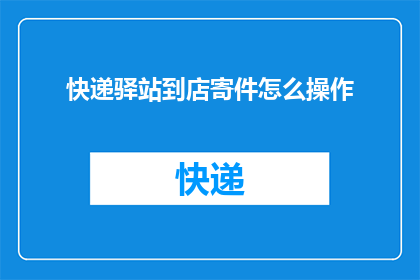 快递驿站到店寄件怎么操作(如何高效完成从快递驿站到店寄件的全过程？)