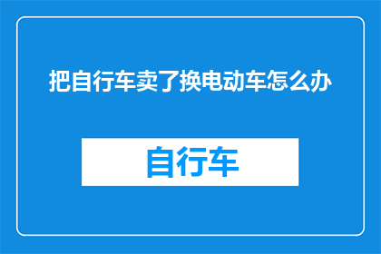 把自行车卖了换电动车怎么办(如果决定将自行车出售以换取电动车，您接下来应该考虑哪些事项？)