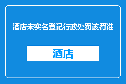 酒店未实名登记行政处罚该罚谁(酒店未执行实名登记制度，应如何处罚相关责任人？)