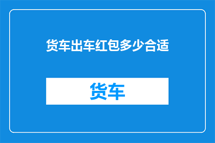 货车出车红包多少合适(货车司机出车时，如何确定合适的红包金额？)