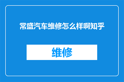 常盛汽车维修怎么样啊知乎(常盛汽车维修服务评价如何？知乎上的用户反馈是正面的吗？)