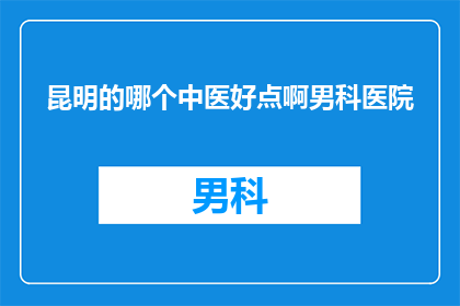 昆明的哪个中医好点啊男科医院(昆明地区，您认为哪家中医男科医院更为出色？)