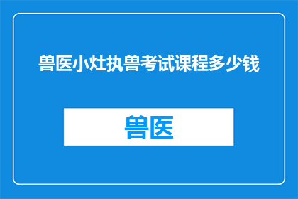 兽医小灶执兽考试课程多少钱(兽医小灶执兽考试课程的确切费用是多少？)