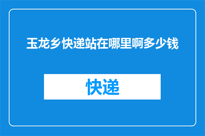玉龙乡快递站在哪里啊多少钱(玉龙乡快递站点的具体位置和费用是多少？)