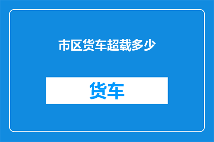 市区货车超载多少(市区货车超载现象严重程度如何？)