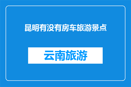 昆明有没有房车旅游景点(昆明是否拥有房车旅游景点？)