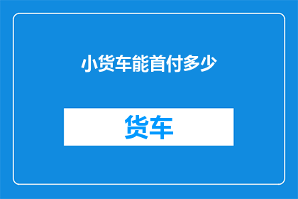 小货车能首付多少(小货车首付多少？)