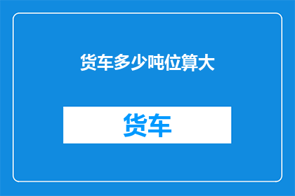 货车多少吨位算大(货车的吨位大小究竟如何界定才算是大？)