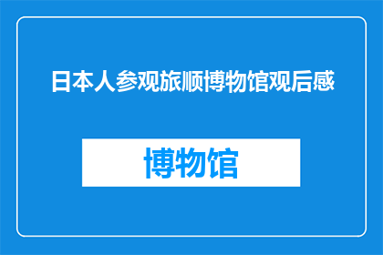 日本人参观旅顺博物馆观后感(日本人参观旅顺博物馆后，他们是如何感受和评价这座历史遗址的？)