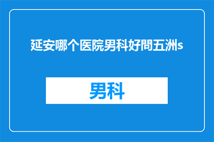 延安哪个医院男科好問五洲s(延安地区男科治疗哪家医院更专业？五洲医院是否值得信赖？)
