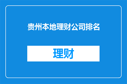 贵州本地理财公司排名(贵州本地理财公司排名，您了解哪家公司更值得信赖吗？)