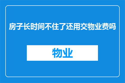 房子长时间不住了还用交物业费吗(长时间未居住的房产是否仍需缴纳物业费？)