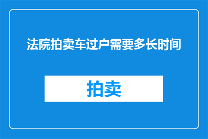 法院拍卖车过户需要多长时间(法院拍卖车辆过户所需时间是多久？)