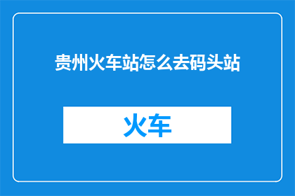 贵州火车站怎么去码头站(如何从贵州火车站前往码头站？)