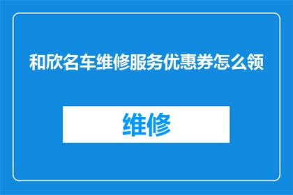 和欣名车维修服务优惠券怎么领(如何领取和欣名车维修服务优惠券？)