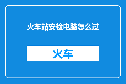 火车站安检电脑怎么过(如何顺利通过火车站安检电脑系统？)