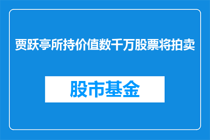 贾跃亭所持价值数千万股票将拍卖(贾跃亭持有的数千万股票将如何拍卖？)