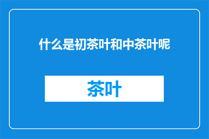 什么是初茶叶和中茶叶呢(初茶叶与中茶叶：您了解它们的定义和区别吗？)