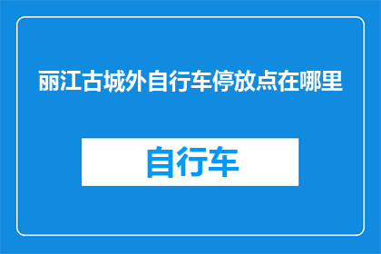 丽江古城外自行车停放点在哪里(探索丽江古城的自行车停放点：您知道在哪里可以找到吗？)