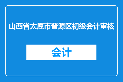 山西省太原市晋源区初级会计审核(山西省太原市晋源区初级会计审核工作是否已经全面展开？)