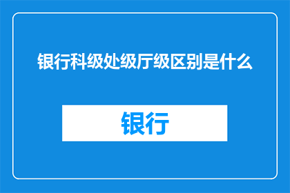 银行科级处级厅级区别是什么(银行级别划分：科级处级厅级之间的区别是什么？)