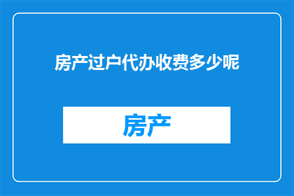 房产过户代办收费多少呢(房产过户代办服务的费用是多少？)