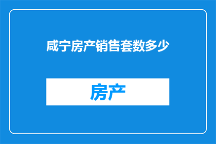 咸宁房产销售套数多少(咸宁地区房产销售情况如何？)