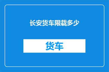 长安货车限载多少(长安货车的限载标准是多少？)