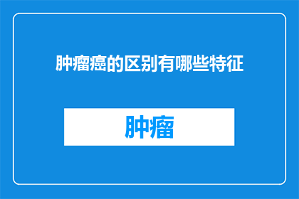 肿瘤癌的区别有哪些特征(肿瘤癌的显著差异是什么？)