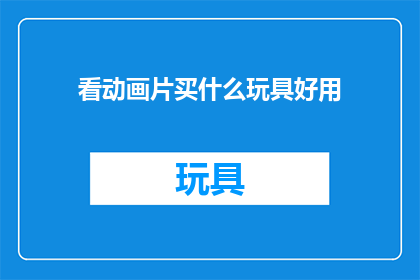 看动画片买什么玩具好用(购买动画片玩具时，哪些产品既实用又能满足孩子的兴趣？)