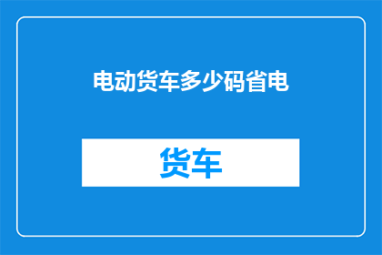 电动货车多少码省电(电动货车如何实现高效省电？)