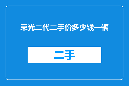 荣光二代二手价多少钱一辆(荣光二代二手市场价值如何？每辆二手车的价格是多少？)