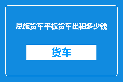 恩施货车平板货车出租多少钱(恩施地区货车租赁服务价格是多少？)