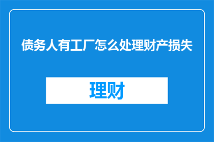 债务人有工厂怎么处理财产损失(面对债务人拥有工厂并导致财产损失的情况，如何妥善处理以减轻损失？)