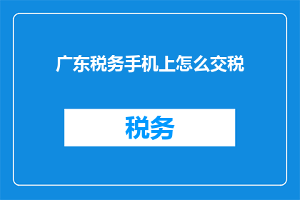 广东税务手机上怎么交税(如何通过广东税务手机应用便捷地缴纳税款？)