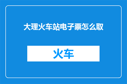 大理火车站电子票怎么取(如何从大理火车站领取电子车票？)