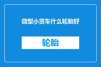 微型小货车什么轮胎好(微型小货车轮胎选择指南：什么类型的轮胎最适合你的车辆？)