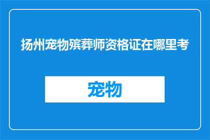 扬州宠物殡葬师资格证在哪里考(如何考取扬州宠物殡葬师资格证？)