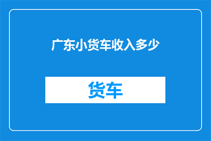 广东小货车收入多少(广东小货车司机的收入水平如何？)