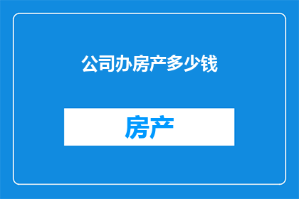 公司办房产多少钱(公司购置房产需支付多少费用？)