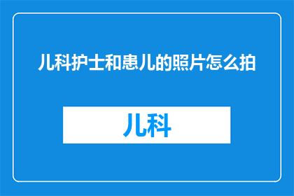 儿科护士和患儿的照片怎么拍(如何拍摄出儿科护士与患儿的温馨瞬间？)