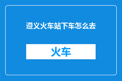 遵义火车站下车怎么去(如何从遵义火车站抵达目的地？)