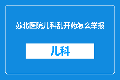 苏北医院儿科乱开药怎么举报(如何有效举报苏北医院儿科医生乱开药行为？)