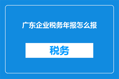 广东企业税务年报怎么报(如何正确填报广东企业的税务年报？)