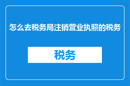 怎么去税务局注销营业执照的税务(如何前往税务局办理营业执照注销手续？)