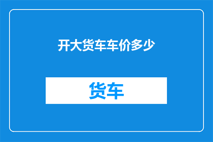 开大货车车价多少(开大货车的车辆价格是多少？)