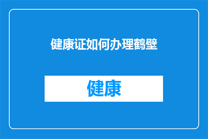 健康证如何办理鹤壁(如何办理健康证？在鹤壁进行健康体检的详细指南)