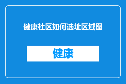 健康社区如何选址区域图(健康社区选址策略：如何确定最佳区域图？)