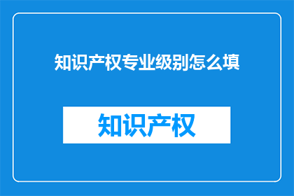 知识产权专业级别怎么填(如何正确填写知识产权的专业级别？)
